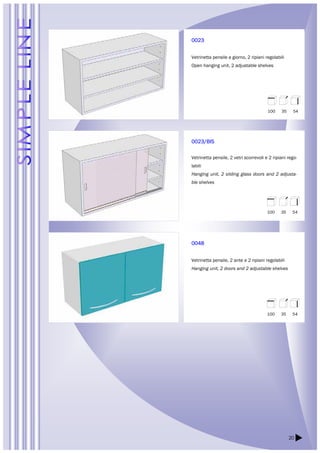 100 35 54 
100 35 54 
20 
0023 
Vetrinetta pensile a giorno, 2 ripiani regolabili 
Open hanging unit, 2 adjustable shelves 
0023/BIS 
Vetrinetta pensile, 2 vetri scorrevoli e 2 ripiani rego-labili 
Hanging unit, 2 sliding glass doors and 2 adjusta-ble 
shelves 
0048 
Vetrinetta pensile, 2 ante e 2 ripiani regolabili 
Hanging unit, 2 doors and 2 adjustable shelves 
100 35 54 
 