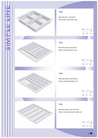 23 
7058 
Bacinella alta, 4 scomparti 
Plasic insert 4 partitions, high 
7059 
Bacinella bassa, 9 scomparti 
Plastic insert 9 partitions, low 
7060 
Bacinella bassa, 28 scomparti 
Plastic insert 28 partitions, low 
7061 
Bacinella bassa, porta strumenti 
Plastic insert instruments-holder, low 
43 37 7,5 
43 37 3,5 
43 37 3,5 
43 37 3,5 
 