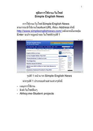 1
คู่มือการใช้งานเว็บไซต์
Simple English News
การใช้งานเว็บไซต์ Simple English News
สามารถเข้าใช้งานโดยพิมพ์ URL ที่ช่อง Address ดังนี้
http://www.simpleenglishnews.com/ หลังจากนั้นกดปุ่ม
Enter จะปรากฏหน้าจอเว็บไซต์ดังรูปที่ 1
รูปที่ 1 หน้าแรก Simple English News
จากรูปที่ 1 ประกอบด้วยส่วนต่างๆดังนี้
- เมนูการใช้งาน
- ลิงค์เว็บไซต์อื่นๆ
- Ahhoy.me-Student projects
 