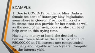 EXAMPLE
1. Due to COVID-19 pandemic Miss Dada a
female resident of Barangay May Pagkakaisa
somewhere in Quezon Province thinks of a
business that can provide for her needs as well
as the need of her neighbors so she can be of
help even in this trying time.
Having no money at hand she decided to
borrow from a bank as the start-up capital of
₱50,000.00 at 7% interest rate compounded
annually and payable within 5 years. Compute
for the interest yield.
 