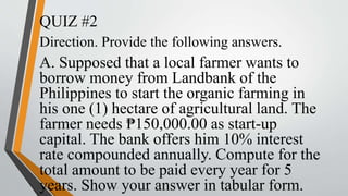 QUIZ #2
Direction. Provide the following answers.
A. Supposed that a local farmer wants to
borrow money from Landbank of the
Philippines to start the organic farming in
his one (1) hectare of agricultural land. The
farmer needs ₱150,000.00 as start-up
capital. The bank offers him 10% interest
rate compounded annually. Compute for the
total amount to be paid every year for 5
years. Show your answer in tabular form.
 
