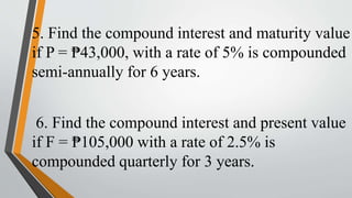 5. Find the compound interest and maturity value
if P = ₱43,000, with a rate of 5% is compounded
semi-annually for 6 years.
6. Find the compound interest and present value
if F = ₱105,000 with a rate of 2.5% is
compounded quarterly for 3 years.
 