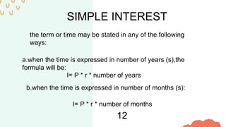 SIMPLE INTEREST
the term or time may be stated in any of the following
ways:
a.when the time is expressed in number of years (s),the
formula will be:
b.when the time is expressed in number of months (s):
I= P * r * number of months
12
I= P * r * number of years
 