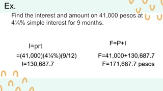 Ex.
Find the interest and amount on 41,000 pesos at
4¼% simple interest for 9 months.
I=prt
=(41,000)(4¼%)(9/12)
I=130,687.7
F=P+I
F=41,000+130,687.7
F=171,687.7 pesos
 