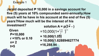 Example 1
Jerald deposited 10,000 in a savings account for
₱
five (5) years at 10% compounded semi-annually.How
much will he have in his account at the end of five (5)
years?How much will be the interest of his
investment?
Given
P=10,000
r =10% or 0.10
n= 2
t=5
solution A = p(1+ - )
r
n
nt
=10,000(1+ -- )
0.10
2
(2).(5)
= 10,000(1.05)
(10)
= 10,000(1.628894627774
=16,288.94
 
