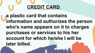 CREDIT CARD
a plastic card that contains
information and authorizes the person
who's name appears on it to charges
purchases or services to his her
account for which he/she I will be
later billed.
 