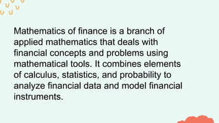 Mathematics of finance is a branch of
applied mathematics that deals with
financial concepts and problems using
mathematical tools. It combines elements
of calculus, statistics, and probability to
analyze financial data and model financial
instruments.
 