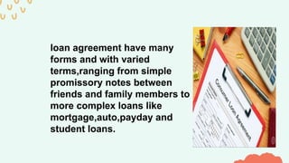 loan agreement have many
forms and with varied
terms,ranging from simple
promissory notes between
friends and family members to
more complex loans like
mortgage,auto,payday and
student loans.
 
