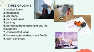 TYPES OF LOANS
1. student loans
2. mortgages
3. car loans
4. personal loans
5. payday
6. borrowing from retirement and life
insurances
7. consolidated loans
8. borrowing from friends and family
9. cash advances
 