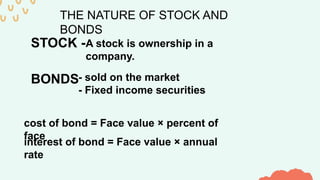 THE NATURE OF STOCK AND
BONDS
STOCK -A stock is ownership in a
company.
BONDS- sold on the market
- Fixed income securities
cost of bond = Face value × percent of
face
interest of bond = Face value × annual
rate
 