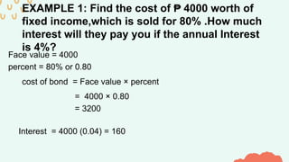 EXAMPLE 1: Find the cost of 4000 worth of
₱
fixed income,which is sold for 80% .How much
interest will they pay you if the annual Interest
is 4%?
Face value = 4000
percent = 80% or 0.80
cost of bond = Face value × percent
= 4000 × 0.80
= 3200
Interest = 4000 (0.04) = 160
 