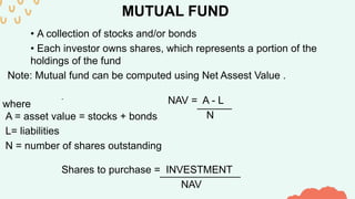 MUTUAL FUND
• A collection of stocks and/or bonds
• Each investor owns shares, which represents a portion of the
holdings of the fund
Note: Mutual fund can be computed using Net Assest Value .
NAV = A - L
-
______
N
where
A = asset value = stocks + bonds
L= liabilities
N = number of shares outstanding
Shares to purchase = INVESTMENT
______________
NAV
 