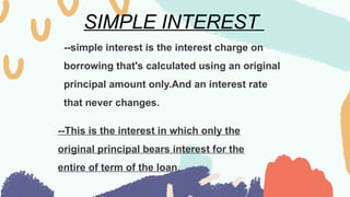 SIMPLE INTEREST
--simple interest is the interest charge on
borrowing that's calculated using an original
principal amount only.And an interest rate
that never changes.
--This is the interest in which only the
original principal bears interest for the
entire of term of the loan.
 