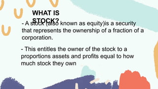 WHAT IS
STOCK?
- A stock (also known as equity)is a security
that represents the ownership of a fraction of a
corporation.
- This entitles the owner of the stock to a
proportions assets and profits equal to how
much stock they own
 