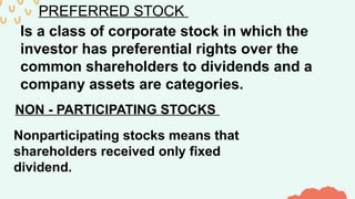 PREFERRED STOCK
Is a class of corporate stock in which the
investor has preferential rights over the
common shareholders to dividends and a
company assets are categories.
NON - PARTICIPATING STOCKS
Nonparticipating stocks means that
shareholders received only fixed
dividend.
 