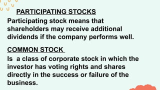PARTICIPATING STOCKS
Participating stock means that
shareholders may receive additional
dividends if the company performs well.
COMMON STOCK
Is a class of corporate stock in which the
investor has voting rights and shares
directly in the success or failure of the
business.
 