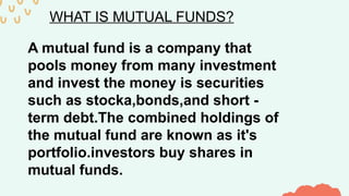 WHAT IS MUTUAL FUNDS?
A mutual fund is a company that
pools money from many investment
and invest the money is securities
such as stocka,bonds,and short -
term debt.The combined holdings of
the mutual fund are known as it's
portfolio.investors buy shares in
mutual funds.
 