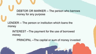 DEBTOR OR MARKER -- The person who barrows
money for any purpose
LENDER -- The person or institution which loans the
money
INTEREST --The payment for the use of borrowed
money
PRINCIPAL --The capital or sum of money invested
 