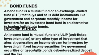 BOND FUNDS
A bond fund is a mutual fund or an exchange -traded
fund (ETF) that buys and sells debt instruments like
government and corporate monthly income for
investors.for an investor,a bond fund is an alternative
to buying individuals bonds.
INCOME FUNDS
An income fund is mutual fund or a ULIP (unit-linked
investment plan) or any other type of investment that
aims at generating an income stream for investors by
investing in fixed income securities like government
securities or gsecs/gilts,bonds,debentures,fixed deposit
 