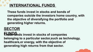 INTERNATIONAL FUNDS
These funds invest in stocks and bonds of
companies outside the investors home country, with
the objective of diversifying the portfolio and
generating higher returns.
SECTOR
FUNDS
These funds invest in stocks of companies
belonging to a particular sector,such as technology,
healthcare,or energy, with the objective of
generating high returns from that sector.
 