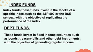 INDEX FUNDS
Index funds these funds invest in the stocks of a
specific index,such as the 5&P 500 or the BSE
sensex, with the objective of replicating the
performance of the index.
DEPT FUNDS
These funds invest in fixed income securities such
as bonds, treasury bills,and other debt instruments,
with the objective of generating regular income.
 