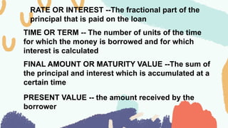 RATE OR INTEREST --The fractional part of the
principal that is paid on the loan
TIME OR TERM -- The number of units of the time
for which the money is borrowed and for which
interest is calculated
FINAL AMOUNT OR MATURITY VALUE --The sum of
the principal and interest which is accumulated at a
certain time
PRESENT VALUE -- the amount received by the
borrower
 