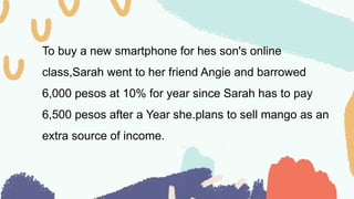 To buy a new smartphone for hes son's online
class,Sarah went to her friend Angie and barrowed
6,000 pesos at 10% for year since Sarah has to pay
6,500 pesos after a Year she.plans to sell mango as an
extra source of income.
 
