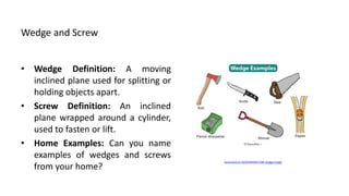 Wedge and Screw
• Wedge Definition: A moving
inclined plane used for splitting or
holding objects apart.
• Screw Definition: An inclined
plane wrapped around a cylinder,
used to fasten or lift.
• Home Examples: Can you name
examples of wedges and screws
from your home?
Generated on AIDOCMAKER.COM (Image Credit)
 