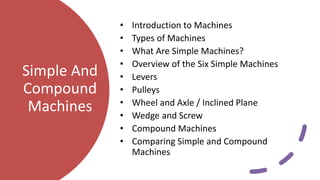 Simple And
Compound
Machines
• Introduction to Machines
• Types of Machines
• What Are Simple Machines?
• Overview of the Six Simple Machines
• Levers
• Pulleys
• Wheel and Axle / Inclined Plane
• Wedge and Screw
• Compound Machines
• Comparing Simple and Compound
Machines
 