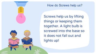 How do Screws help us?
Screws help us by lifting
things or keeping them
together. A light bulb is
screwed into the base so
it does not fall out and
lights up!
 