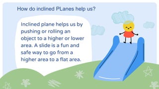 How do inclined PLanes help us?
Inclined plane helps us by
pushing or rolling an
object to a higher or lower
area. A slide is a fun and
safe way to go from a
higher area to a flat area.
 
