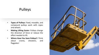 Pulleys
• Types of Pulleys: Fixed, movable, and
compound pulleys work with ropes
and wheels.
• Making Lifting Easier: Pulleys change
the direction of force or reduce the
effort needed to lift.
• Where Have You Seen Pulleys?: Think
about cranes, elevators, and
flagpoles!
 