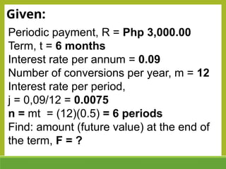 Given:
Periodic payment, R = Php 3,000.00
Term, t = 6 months
Interest rate per annum = 0.09
Number of conversions per year, m = 12
Interest rate per period,
j = 0,09/12 = 0.0075
n = mt = (12)(0.5) = 6 periods
Find: amount (future value) at the end of
the term, F = ?
 