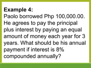 Example 4:
Paolo borrowed Php 100,000.00.
He agrees to pay the principal
plus interest by paying an equal
amount of money each year for 3
years. What should be his annual
payment if interest is 8%
compounded annually?
 