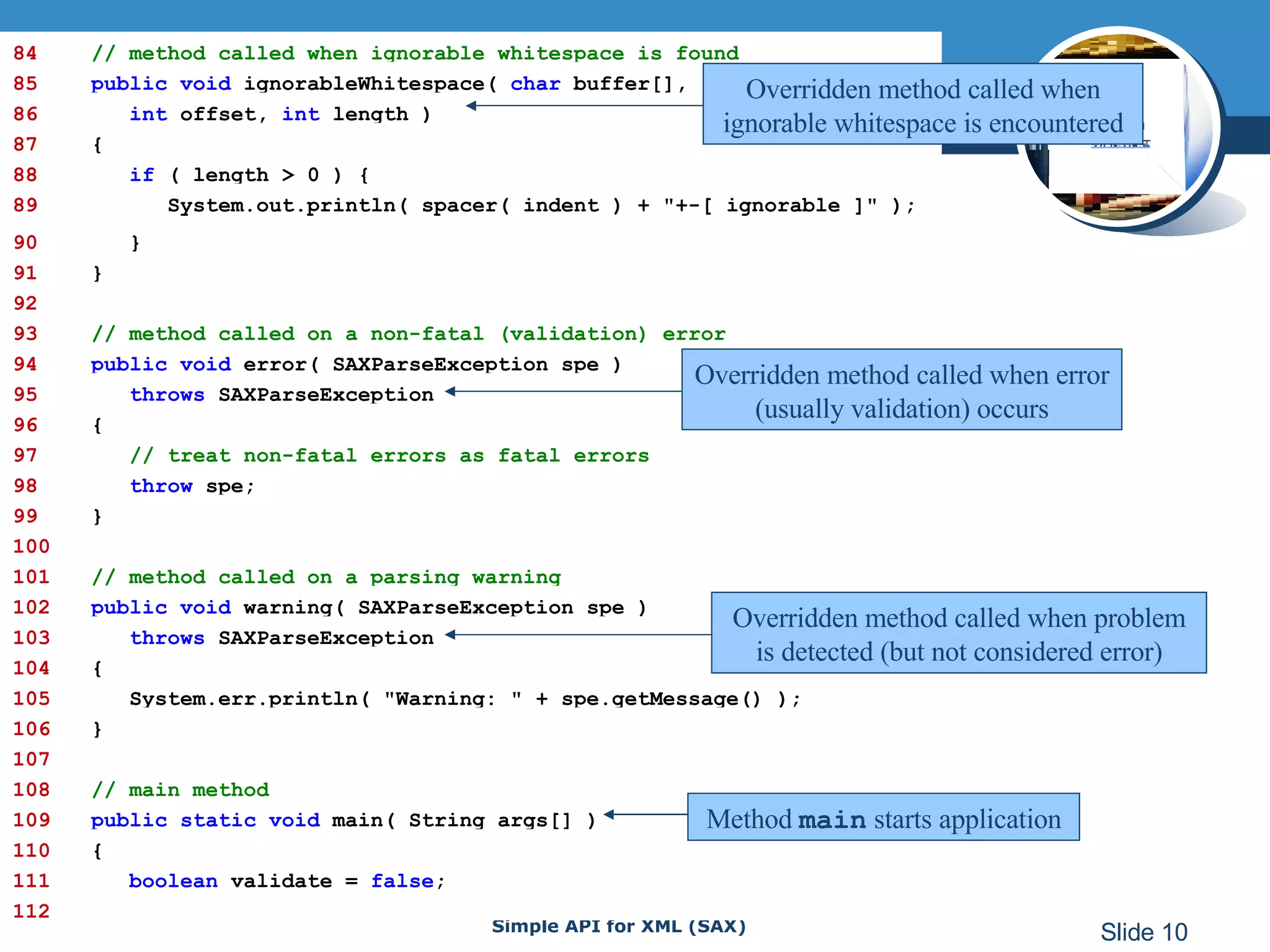 84   // method called when ignorable whitespace is found 85   public void  ignorableWhitespace(  char  buffer[], 86   int  offset,  int  length ) 87   { 88   if  ( length > 0 ) { 89   System.out.println( spacer( indent ) + &quot;+-[ ignorable ]&quot; ); 90   } 91   } 92 93   // method called on a non-fatal (validation) error 94   public void  error( SAXParseException spe )  95   throws  SAXParseException 96   { 97   // treat non-fatal errors as fatal errors 98   throw  spe; 99   } 100 101   // method called on a parsing warning 102   public void  warning( SAXParseException spe ) 103   throws  SAXParseException 104   { 105   System.err.println( &quot;Warning: &quot; + spe.getMessage() ); 106   } 107 108   // main method 109   public static void   main( String args[] ) 110   { 111   boolean  validate =  false ; 112 Overridden method called when ignorable whitespace is encountered Overridden method called when error (usually validation) occurs Overridden method called when problem is detected (but not considered error) Method  main  starts application 