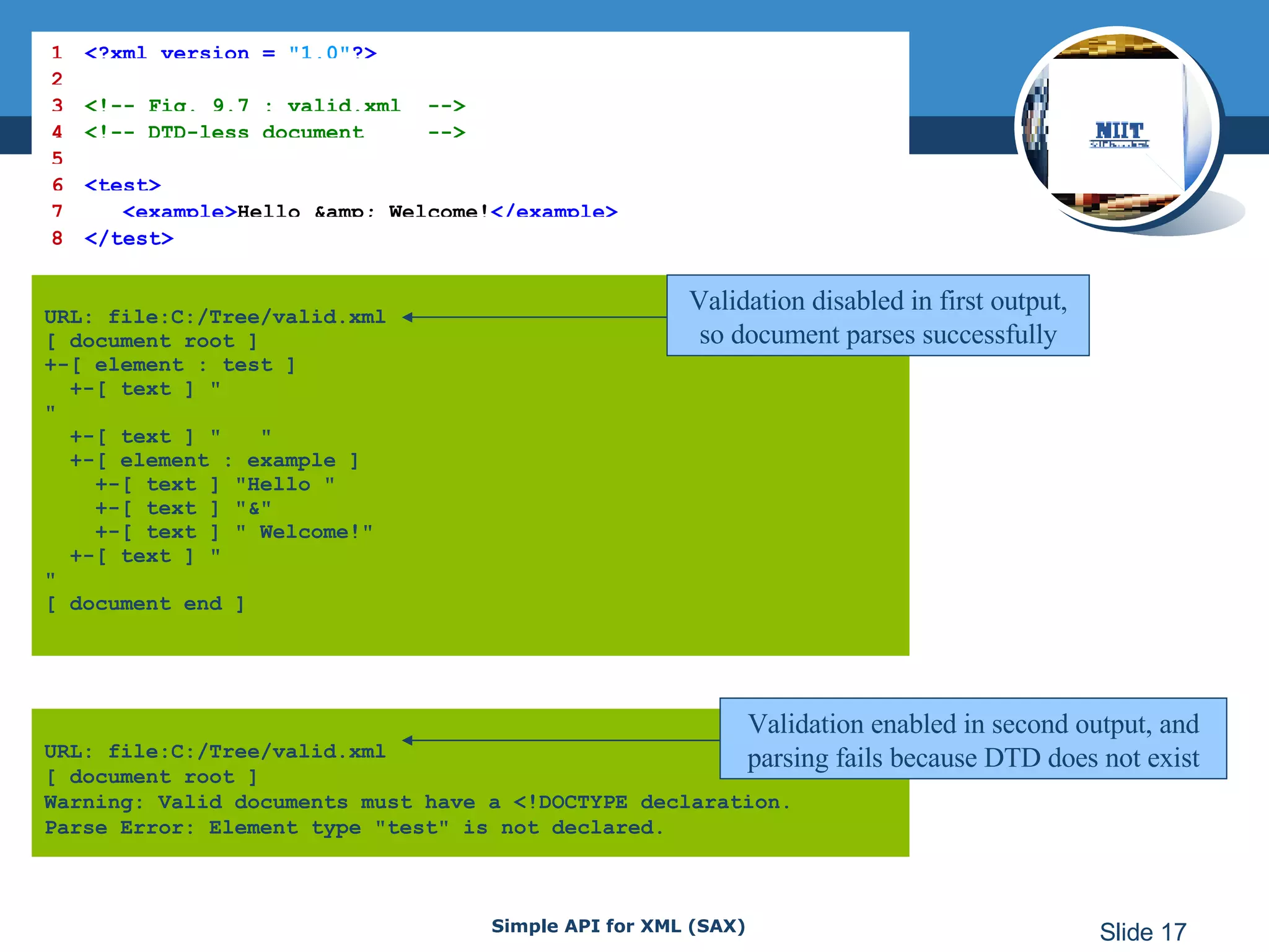 URL: file:C:/Tree/valid.xml [ document root ] +-[ element : test ]   +-[ text ] &quot; &quot;   +-[ text ] &quot;  &quot;   +-[ element : example ]   +-[ text ] &quot;Hello &quot;   +-[ text ] &quot;&&quot;   +-[ text ] &quot; Welcome!&quot;   +-[ text ] &quot; &quot; [ document end ]   URL: file:C:/Tree/valid.xml [ document root ] Warning: Valid documents must have a <!DOCTYPE declaration. Parse Error: Element type &quot;test&quot; is not declared.   1 <?xml version =  &quot;1.0&quot; ?> 2 3 <!-- Fig. 9.7 : valid.xml  --> 4 <!-- DTD-less document  --> 5 6 <test> 7   <example> Hello &amp; Welcome! </example> 8 </test> Validation disabled in first output, so document parses successfully Validation enabled in second output, and parsing fails because DTD does not exist 