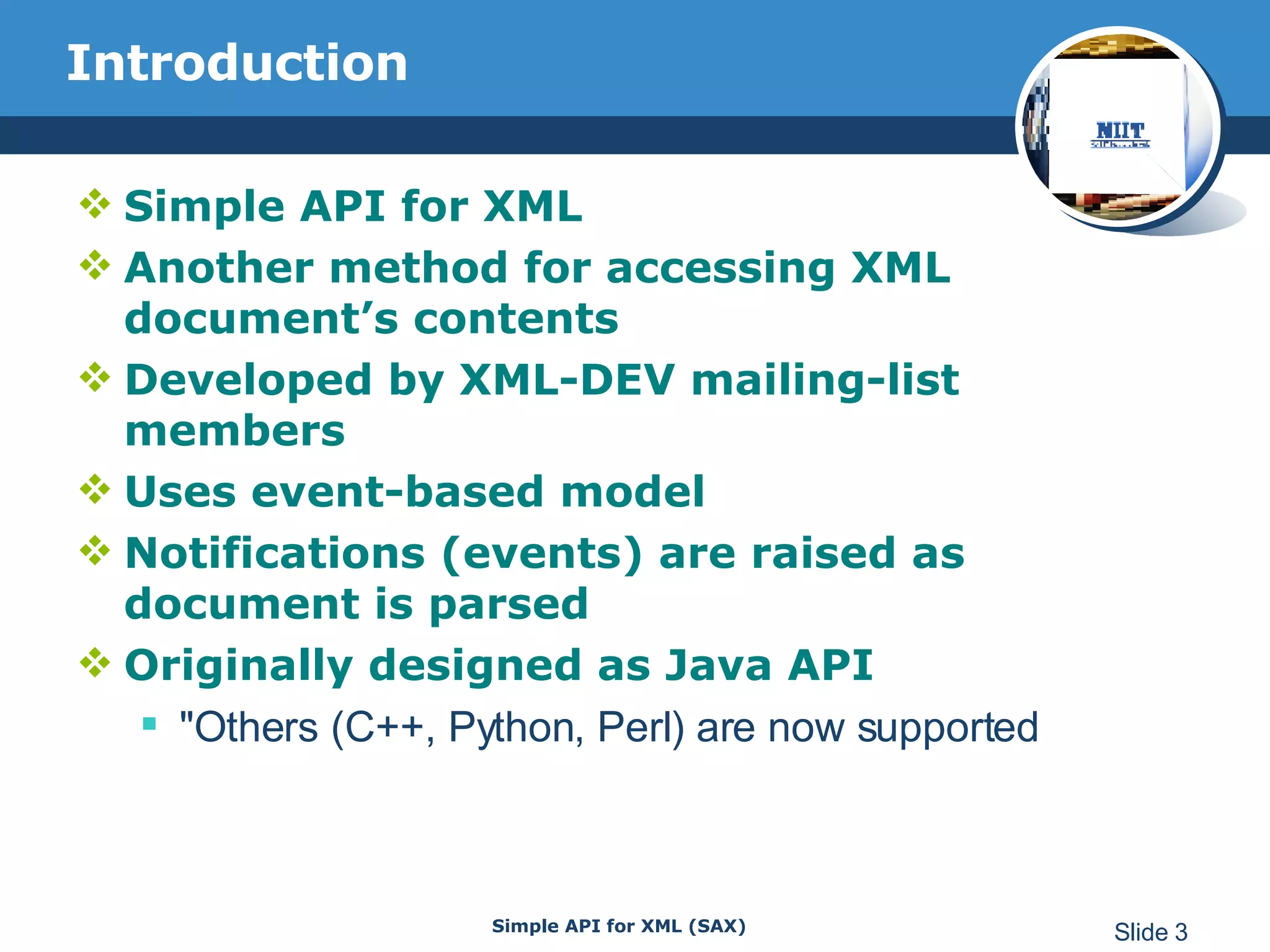 Introduction Simple API for XML Another method for accessing XML document’s contents Developed by XML-DEV mailing-list members Uses event-based model Notifications (events) are raised as document is parsed Originally designed as Java API  &quot;Others (C++, Python, Perl) are now supported 