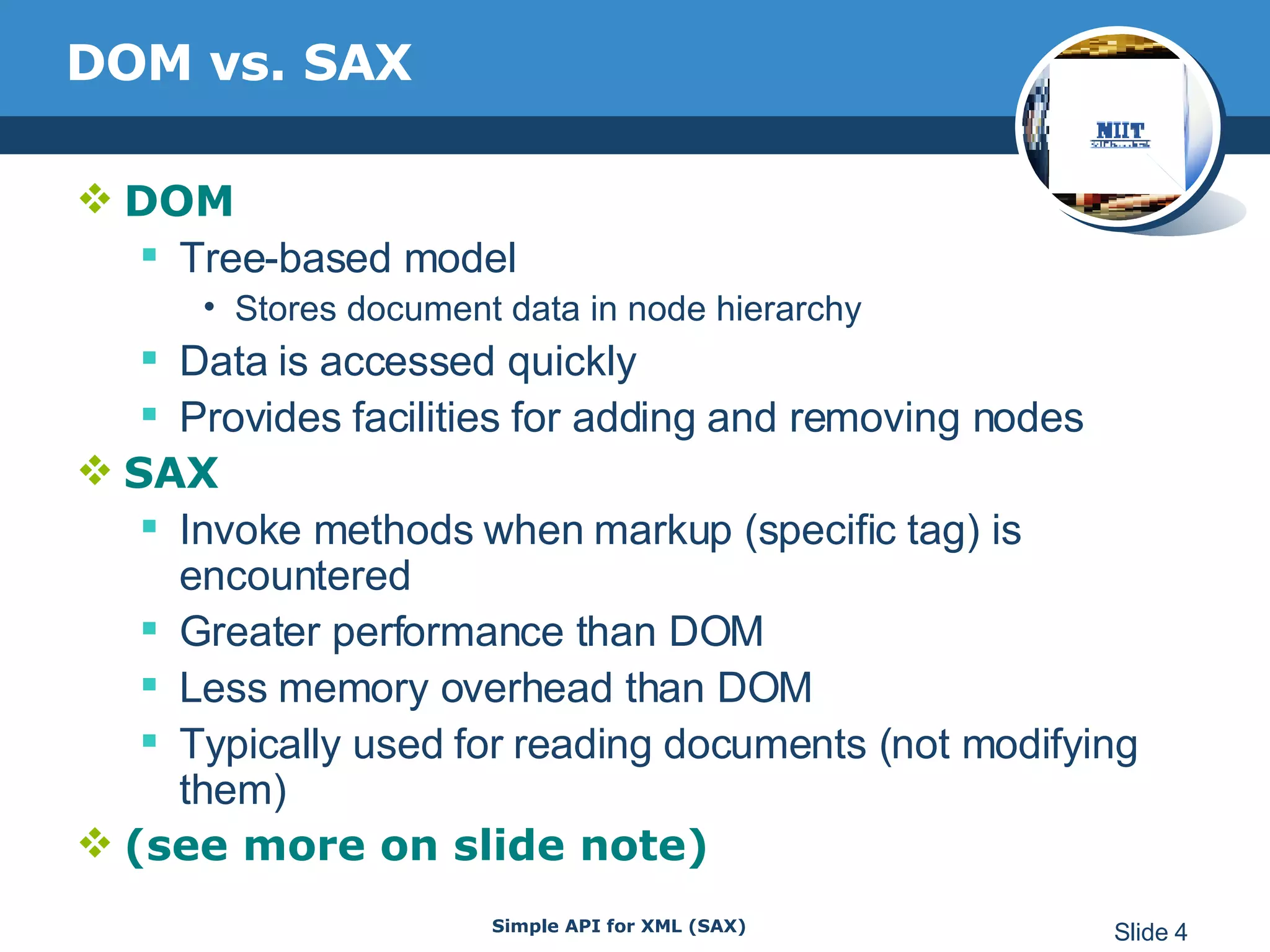 DOM vs. SAX DOM Tree-based model Stores document data in node hierarchy Data is accessed quickly Provides facilities for adding and removing nodes SAX Invoke methods when markup (specific tag) is encountered Greater performance than DOM Less memory overhead than DOM Typically used for reading documents (not modifying them) (see more on slide note) 