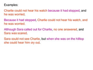 Examples: Charlie could not hear his watch   because it had stopped , and  he was worried . Because it had stopped ,  Charlie could not hear his watch, and he was worried. Although   Sara called out for Charlie ,  no one answered , and  Sara was scared . Sara could not see Charlie , but  when she was on the hilltop   she could hear him cry out . 