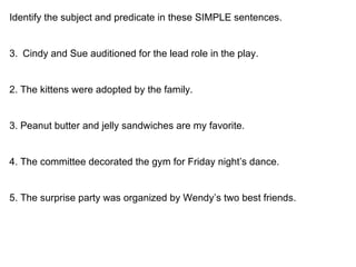 Identify the subject and predicate in these SIMPLE sentences. Cindy and Sue auditioned for the lead role in the play. 2. The kittens were adopted by the family. 3. Peanut butter and jelly sandwiches are my favorite. 4. The committee decorated the gym for Friday night’s dance. 5. The surprise party was organized by Wendy’s two best friends. 