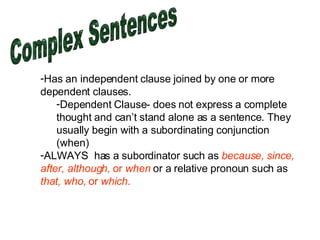 Complex Sentences Has an independent clause joined by one or more dependent clauses.  Dependent Clause- does not express a complete thought and can’t stand alone as a sentence. They usually begin with a subordinating conjunction (when) ALWAYS  has a subordinator such as  because, since, after, although,  or  when  or a relative pronoun such as  that, who,  or  which .  