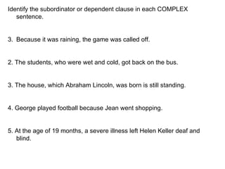 Identify the subordinator or dependent clause in each COMPLEX sentence. Because it was raining, the game was called off. 2. The students, who were wet and cold, got back on the bus. 3. The house, which Abraham Lincoln, was born is still standing. 4. George played football because Jean went shopping. 5. At the age of 19 months, a severe illness left Helen Keller deaf and blind.  