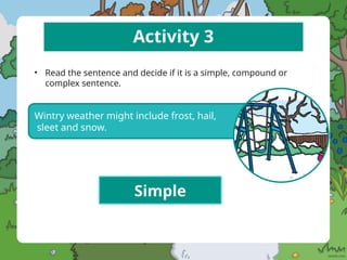 Activity 3
• Read the sentence and decide if it is a simple, compound or
complex sentence.
Wintry weather might include frost, hail,
sleet and snow.
Simple
 