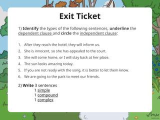 Exit Ticket
1) Identify the types of the following sentences, underline the
dependent clause and circle the independent clause:
1. After they reach the hotel, they will inform us.
2. She is innocent, so she has appealed to the court.
3. She will come home, or I will stay back at her place.
4. The sun looks amazing today.
5. If you are not ready with the song, it is better to let them know.
6. We are going to the park to meet our friends.
2) Write 3 sentences
1 simple
1 compound
1 complex
 