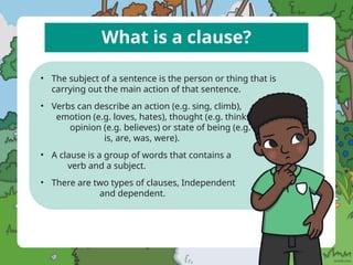 What is a clause?
• The subject of a sentence is the person or thing that is
carrying out the main action of that sentence.
• Verbs can describe an action (e.g. sing, climb),
emotion (e.g. loves, hates), thought (e.g. thinks),
opinion (e.g. believes) or state of being (e.g. am,
is, are, was, were).
• A clause is a group of words that contains a
verb and a subject.
• There are two types of clauses, Independent
and dependent.
 
