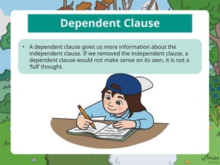 Dependent Clause
• A dependent clause gives us more information about the
independent clause. If we removed the independent clause, a
dependent clause would not make sense on its own, it is not a
‘full’ thought.
 