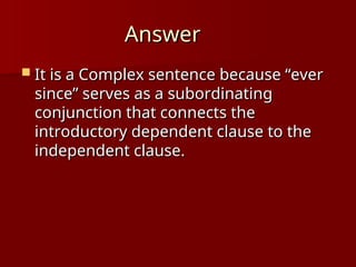 Answer
Answer
 It is a Complex sentence because “ever
It is a Complex sentence because “ever
since” serves as a subordinating
since” serves as a subordinating
conjunction that connects the
conjunction that connects the
introductory dependent clause to the
introductory dependent clause to the
independent clause.
independent clause.
 