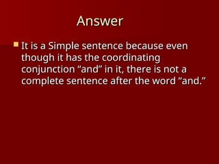 Answer
Answer
 It is a Simple sentence because even
It is a Simple sentence because even
though it has the coordinating
though it has the coordinating
conjunction “and” in it, there is not a
conjunction “and” in it, there is not a
complete sentence after the word “and.”
complete sentence after the word “and.”
 