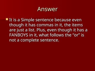 Answer
Answer
 It is a Simple sentence because even
It is a Simple sentence because even
though it has commas in it, the items
though it has commas in it, the items
are just a list. Plus, even though it has a
are just a list. Plus, even though it has a
FANBOYS in it, what follows the “or” is
FANBOYS in it, what follows the “or” is
not a complete sentence.
not a complete sentence.
 