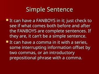Simple Sentence
Simple Sentence
 It can have a FANBOYS in it; just check to
It can have a FANBOYS in it; just check to
see if what comes both before and after
see if what comes both before and after
the FANBOYS are complete sentences. If
the FANBOYS are complete sentences. If
they are, it can’t be a simple sentence.
they are, it can’t be a simple sentence.
 It can have a comma in it with a series,
It can have a comma in it with a series,
some interrupting information offset by
some interrupting information offset by
two commas, or an introductory
two commas, or an introductory
prepositional phrase with a comma.
prepositional phrase with a comma.
 